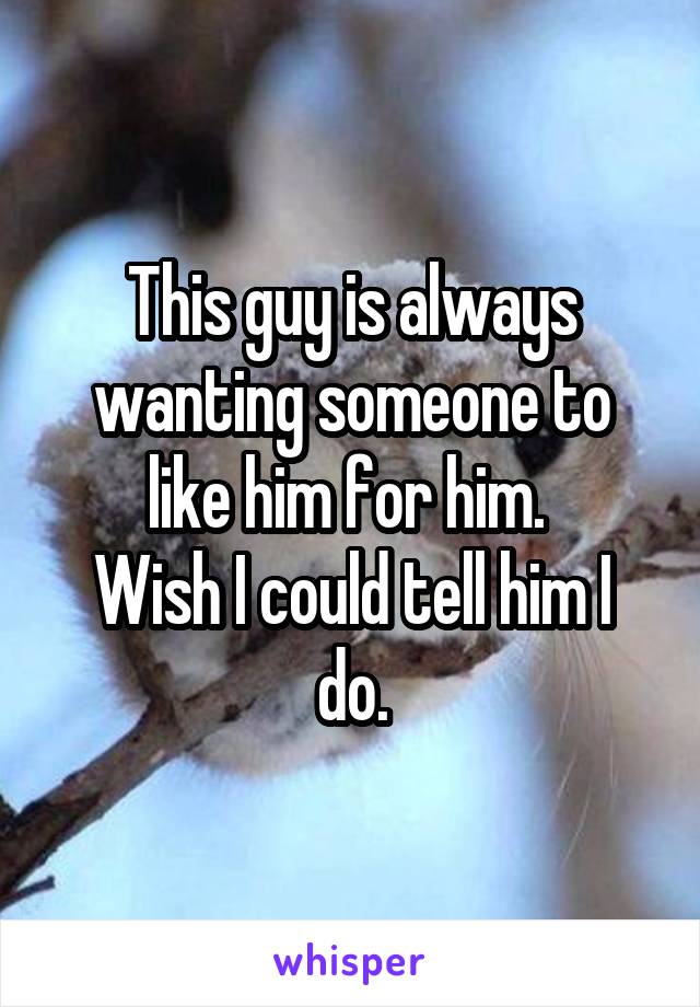 This guy is always wanting someone to like him for him. 
Wish I could tell him I do.