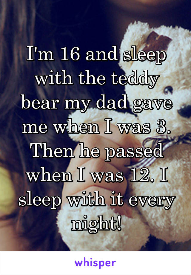I'm 16 and sleep with the teddy bear my dad gave me when I was 3. Then he passed when I was 12. I sleep with it every night!