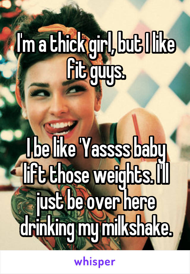 I'm a thick girl, but I like fit guys.


I be like 'Yassss baby lift those weights. I'll just be over here drinking my milkshake.