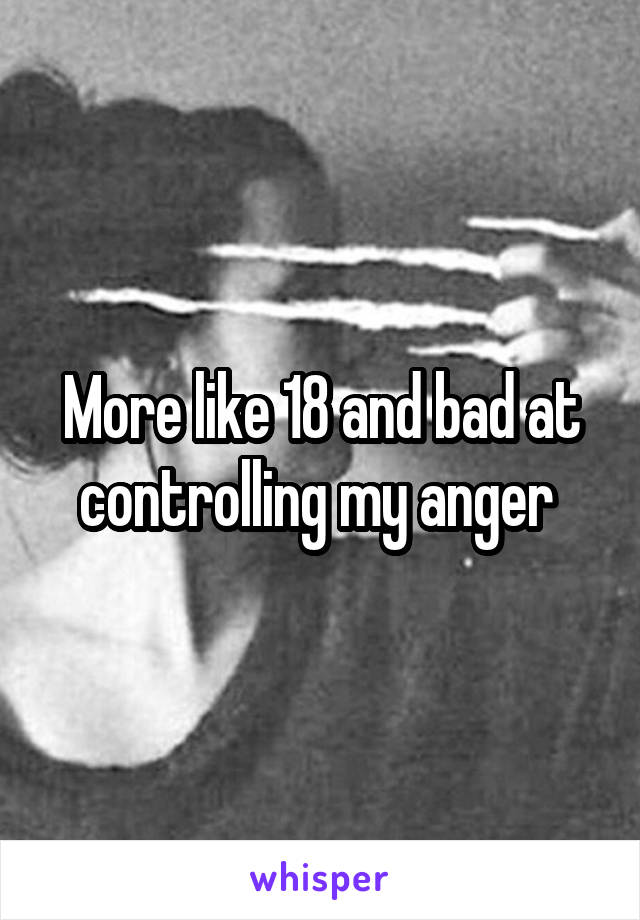More like 18 and bad at controlling my anger 