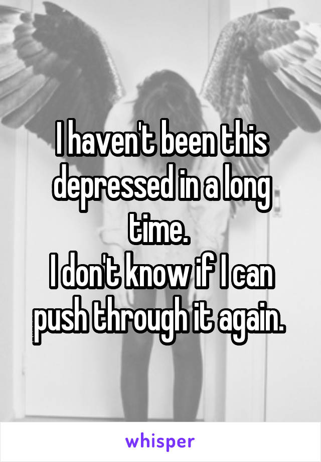 I haven't been this depressed in a long time. 
I don't know if I can push through it again. 