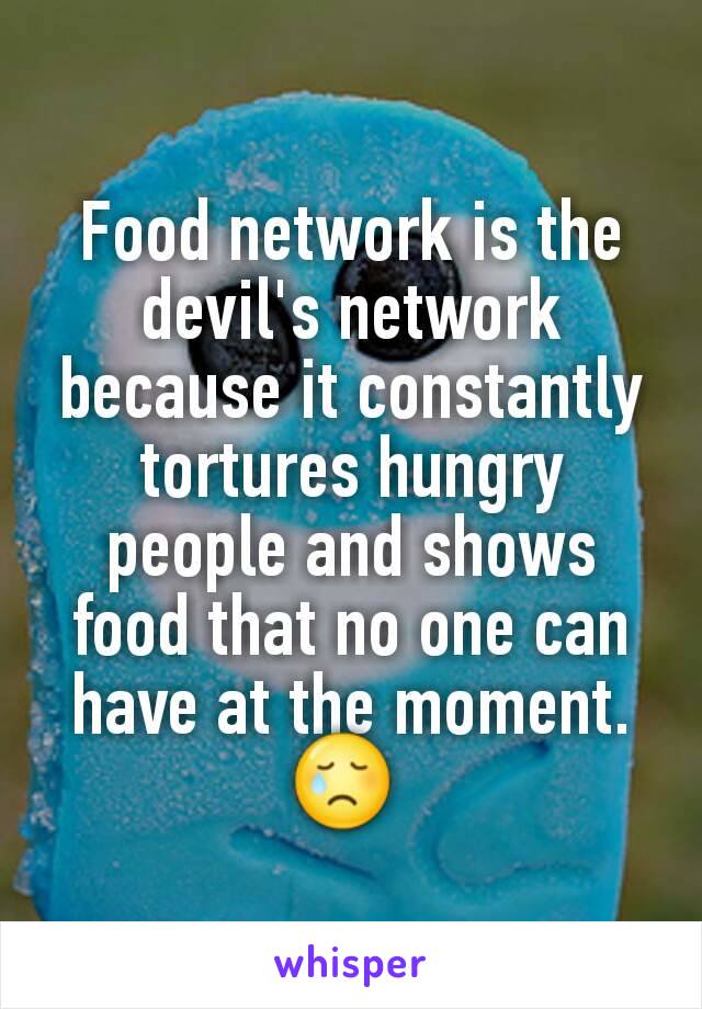 Food network is the devil's network because it constantly tortures hungry people and shows food that no one can have at the moment. 😢 