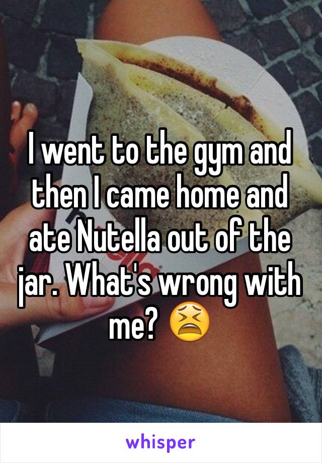 I went to the gym and then I came home and ate Nutella out of the jar. What's wrong with me? 😫