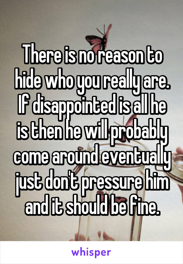 There is no reason to hide who you really are. If disappointed is all he is then he will probably come around eventually just don't pressure him and it should be fine.