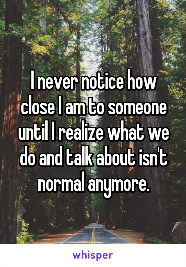 I never notice how close I am to someone until I realize what we do and talk about isn't normal anymore.