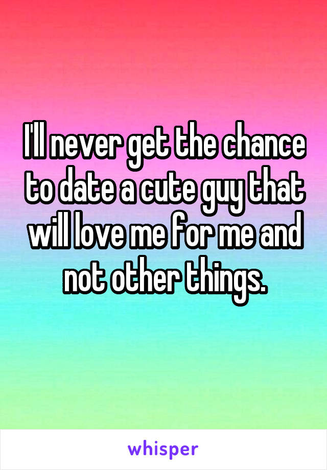 I'll never get the chance to date a cute guy that will love me for me and not other things.
