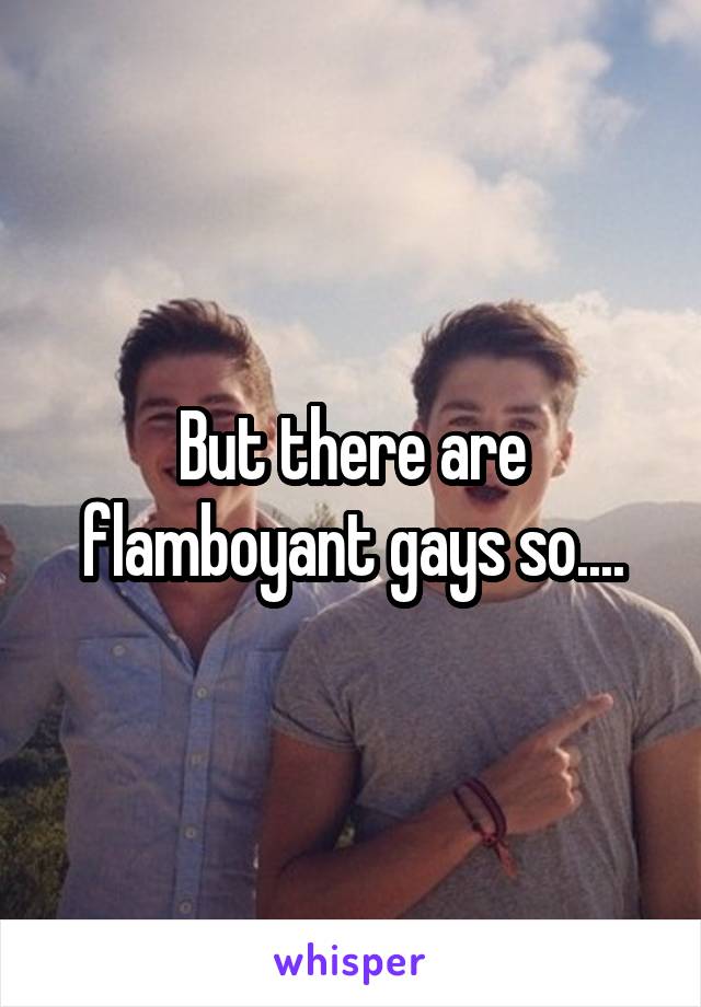 But there are flamboyant gays so....