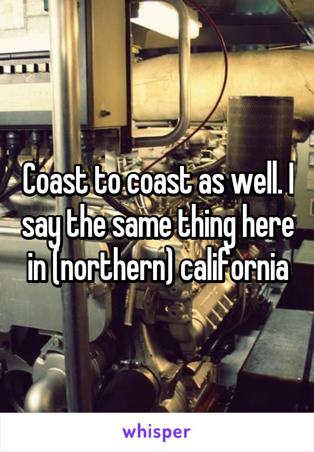 Coast to coast as well. I say the same thing here in (northern) california