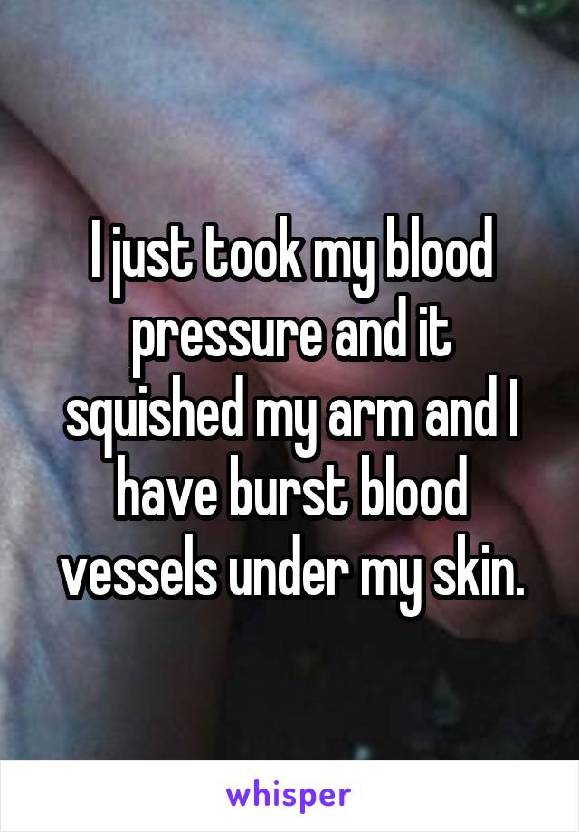 I just took my blood pressure and it squished my arm and I have burst blood vessels under my skin.