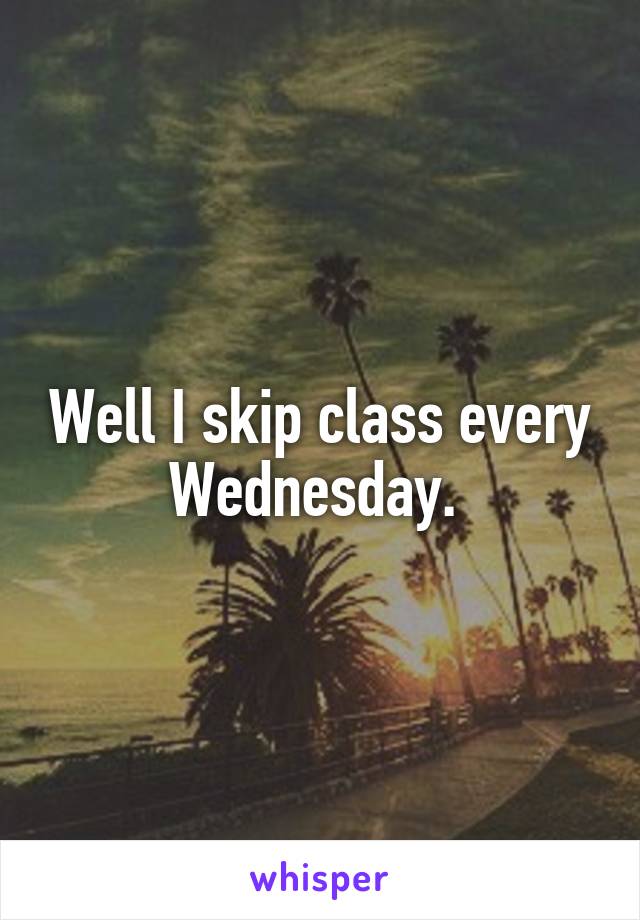 Well I skip class every Wednesday. 