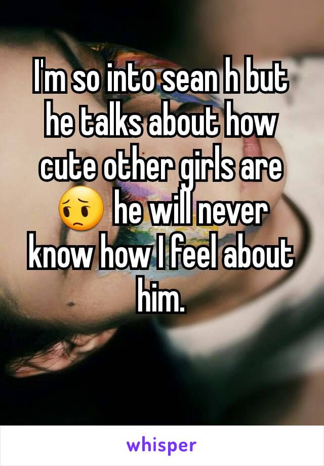I'm so into sean h but he talks about how cute other girls are😔 he will never know how I feel about him.