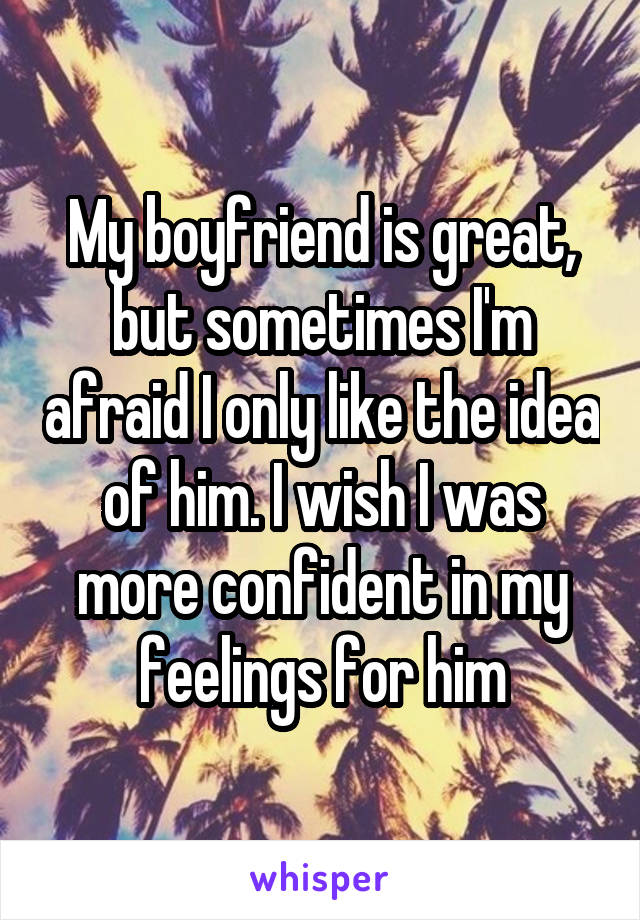 My boyfriend is great, but sometimes I'm afraid I only like the idea of him. I wish I was more confident in my feelings for him