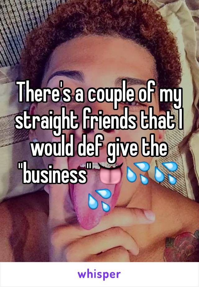 There's a couple of my straight friends that I would def give the "business" 👅💦💦💦