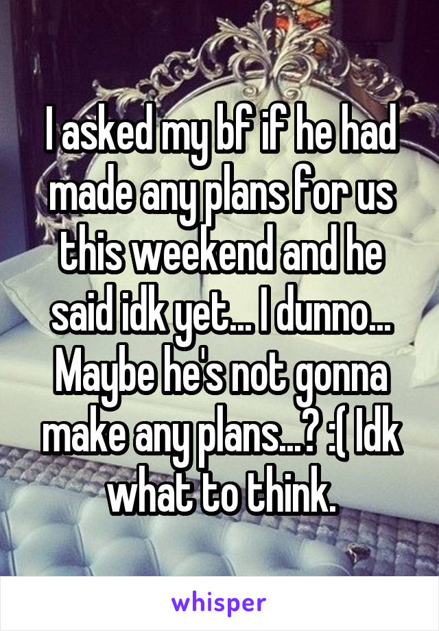 I asked my bf if he had made any plans for us this weekend and he said idk yet... I dunno... Maybe he's not gonna make any plans...? :( Idk what to think.