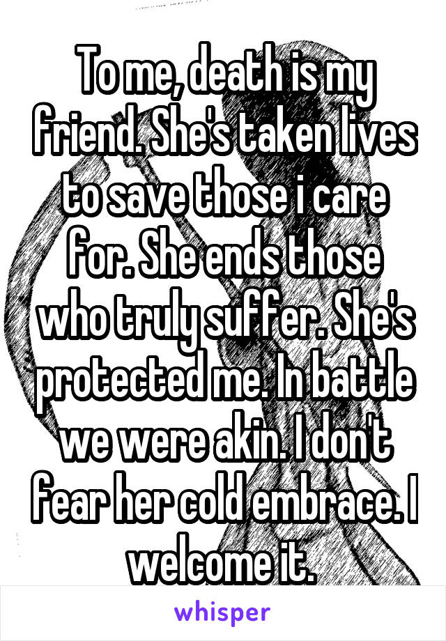 To me, death is my friend. She's taken lives to save those i care for. She ends those who truly suffer. She's protected me. In battle we were akin. I don't fear her cold embrace. I welcome it. 