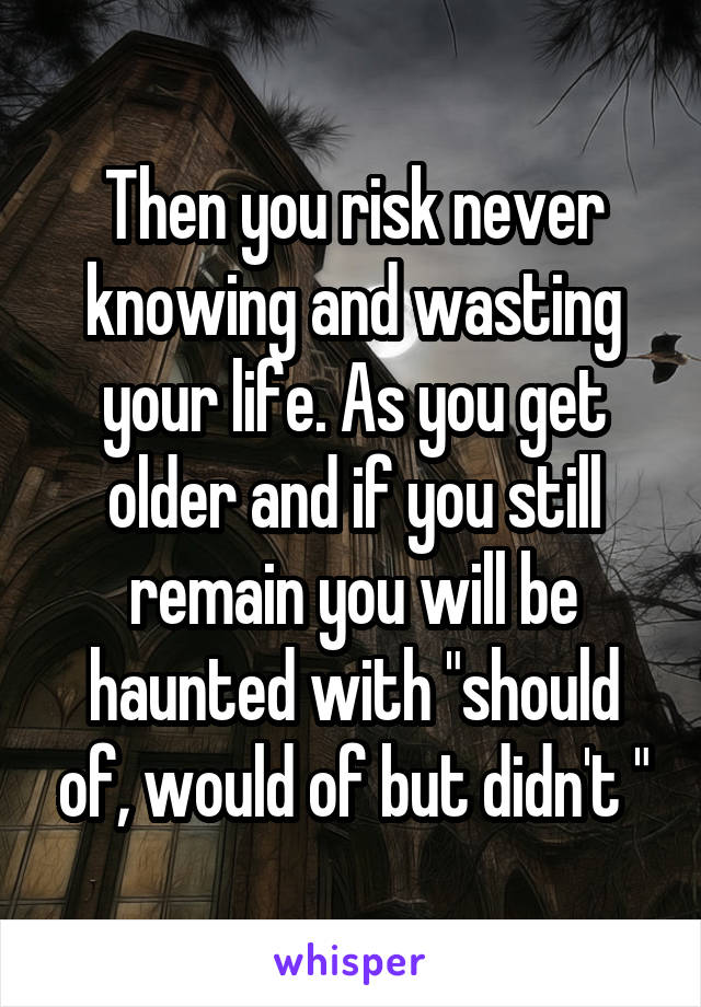 Then you risk never knowing and wasting your life. As you get older and if you still remain you will be haunted with "should of, would of but didn't "