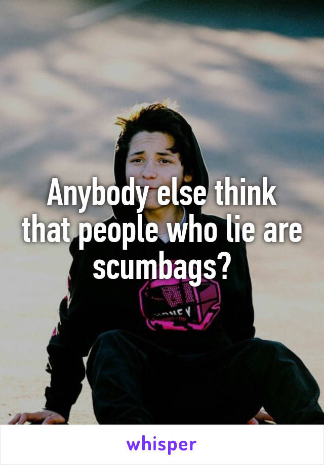 Anybody else think that people who lie are scumbags?