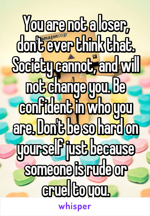 You are not a loser, don't ever think that. Society cannot, and will not change you. Be confident in who you are. Don't be so hard on yourself just because someone is rude or cruel to you.