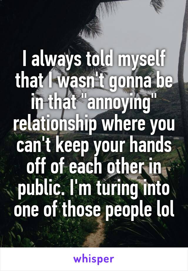 I always told myself that I wasn't gonna be in that "annoying" relationship where you can't keep your hands off of each other in public. I'm turing into one of those people lol
