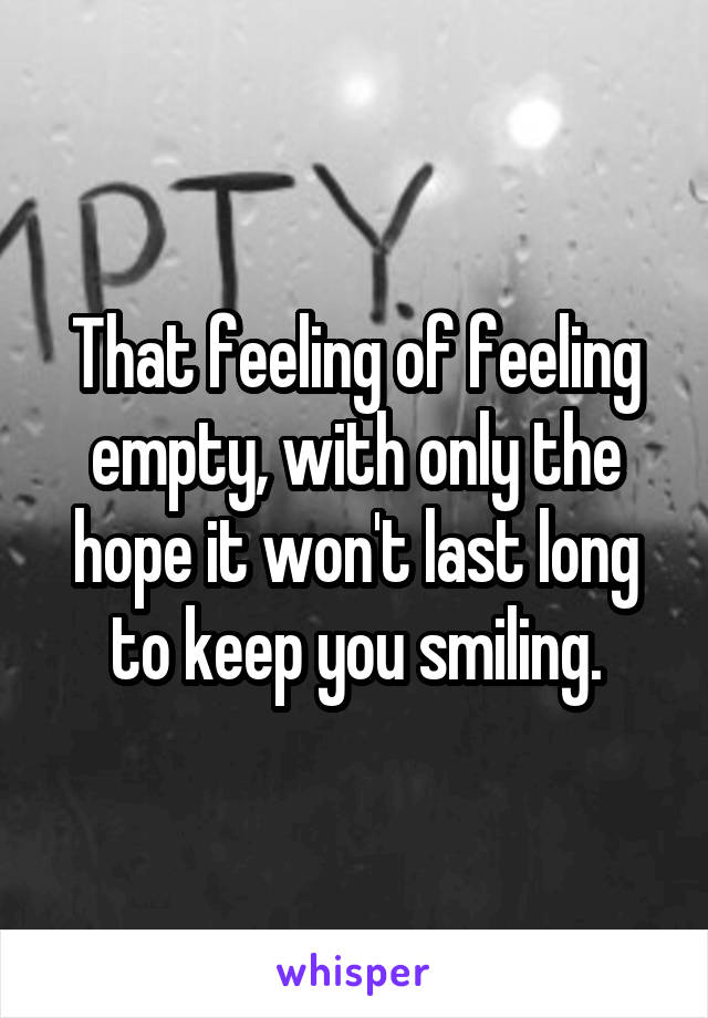 That feeling of feeling empty, with only the hope it won't last long to keep you smiling.