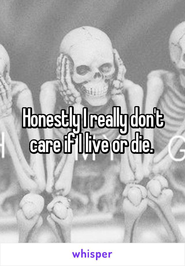 Honestly I really don't care if I live or die. 