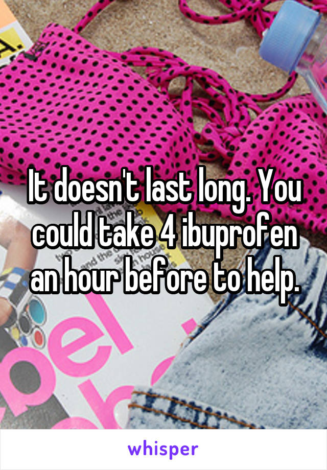 It doesn't last long. You could take 4 ibuprofen an hour before to help.