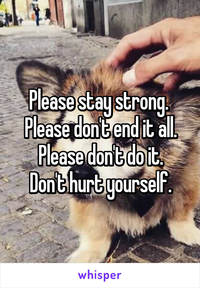 Please stay strong. 
Please don't end it all.
Please don't do it.
Don't hurt yourself.