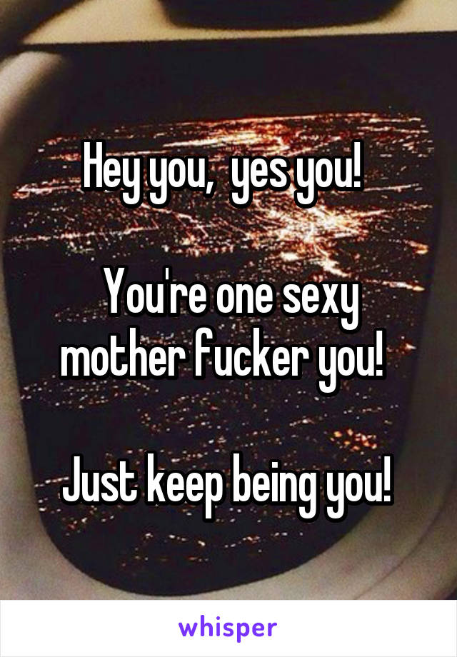 Hey you,  yes you!  

You're one sexy mother fucker you!  

Just keep being you! 