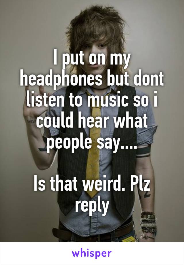 I put on my headphones but dont listen to music so i could hear what people say....

Is that weird. Plz reply
