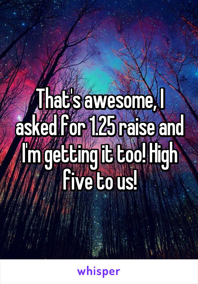 That's awesome, I asked for 1.25 raise and I'm getting it too! High five to us!