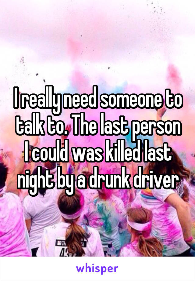 I really need someone to talk to. The last person I could was killed last night by a drunk driver