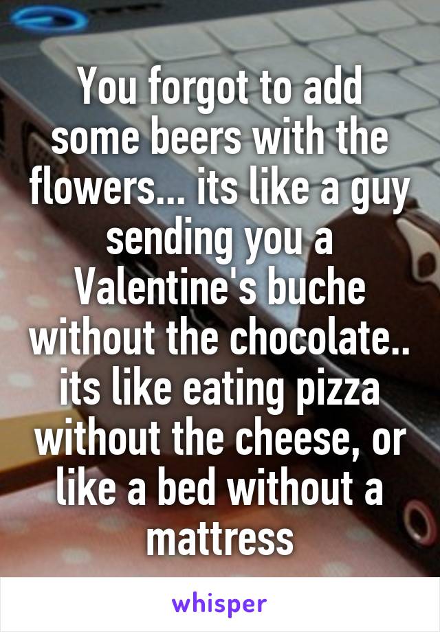 You forgot to add some beers with the flowers... its like a guy sending you a Valentine's buche without the chocolate.. its like eating pizza without the cheese, or like a bed without a mattress