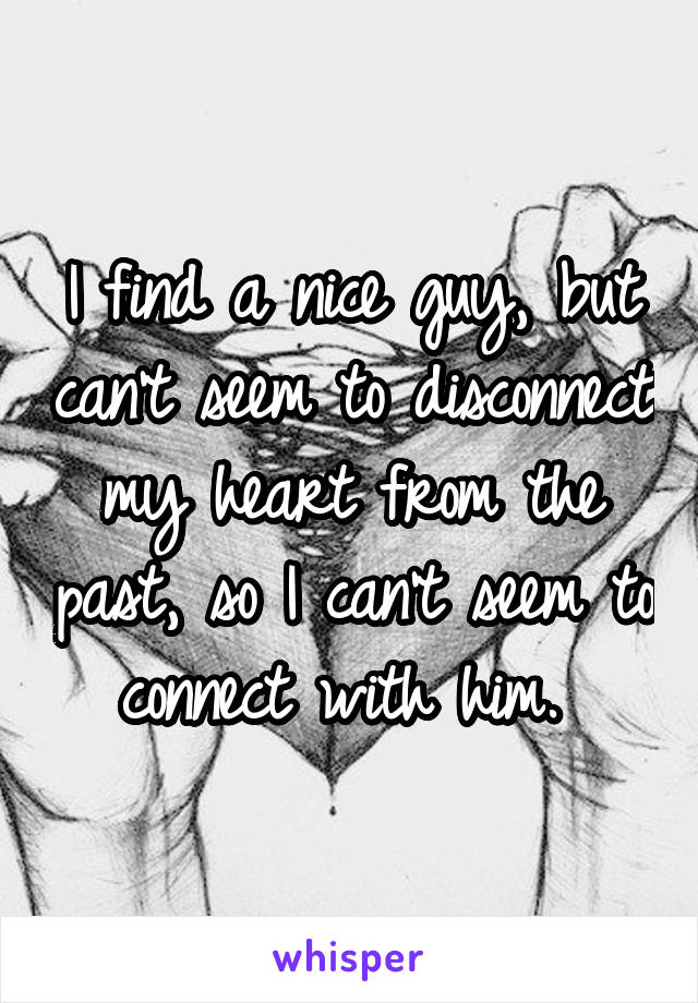 I find a nice guy, but can't seem to disconnect my heart from the past, so I can't seem to connect with him. 