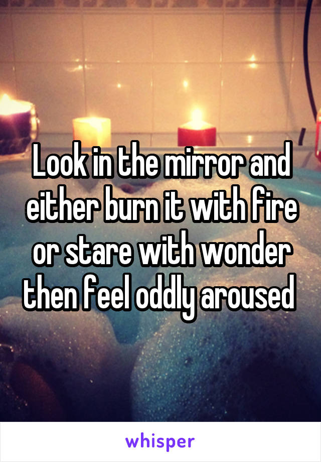 Look in the mirror and either burn it with fire or stare with wonder then feel oddly aroused 