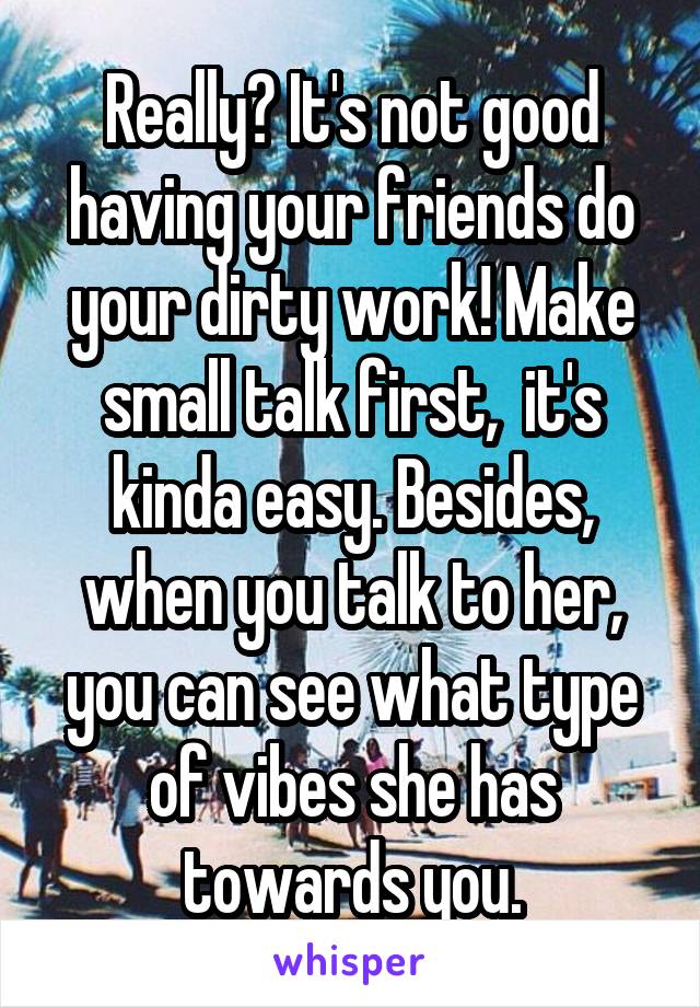 Really? It's not good having your friends do your dirty work! Make small talk first,  it's kinda easy. Besides, when you talk to her, you can see what type of vibes she has towards you.
