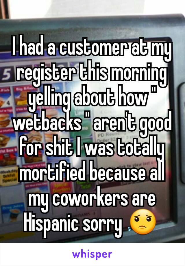 I had a customer at my register this morning yelling about how " wetbacks " aren't good for shit I was totally mortified because all my coworkers are Hispanic sorry 😟 