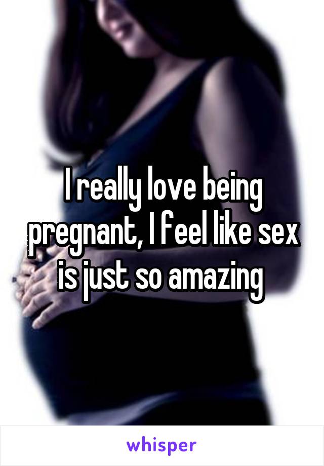 I really love being pregnant, I feel like sex is just so amazing 