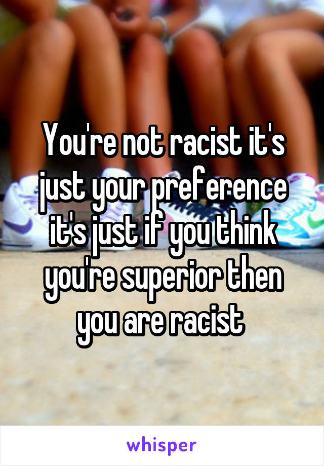 You're not racist it's just your preference it's just if you think you're superior then you are racist 