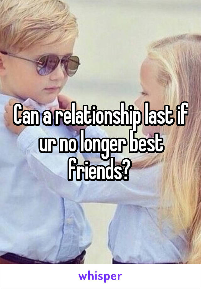 Can a relationship last if ur no longer best friends? 