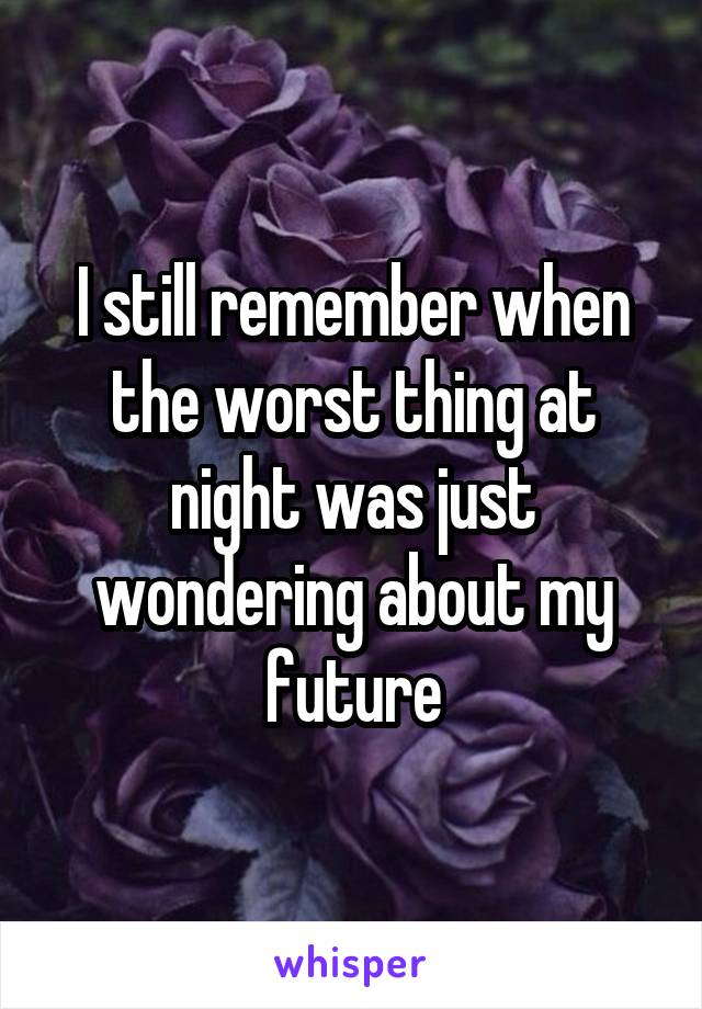 I still remember when the worst thing at night was just wondering about my future