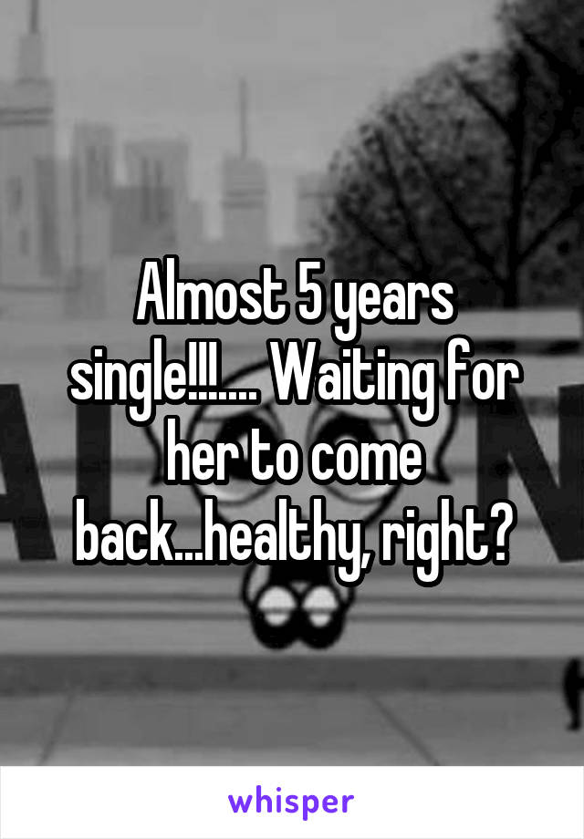 Almost 5 years single!!!.... Waiting for her to come back...healthy, right?