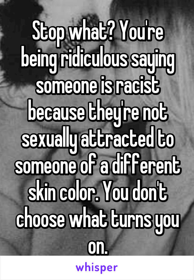 Stop what? You're being ridiculous saying someone is racist because they're not sexually attracted to someone of a different skin color. You don't choose what turns you on.