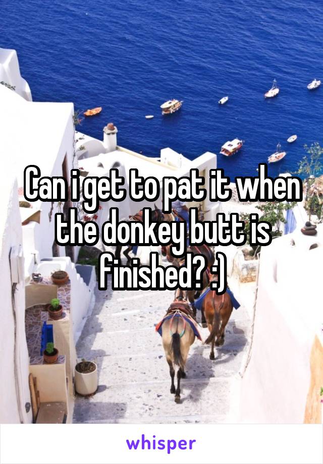 Can i get to pat it when the donkey butt is finished? :)