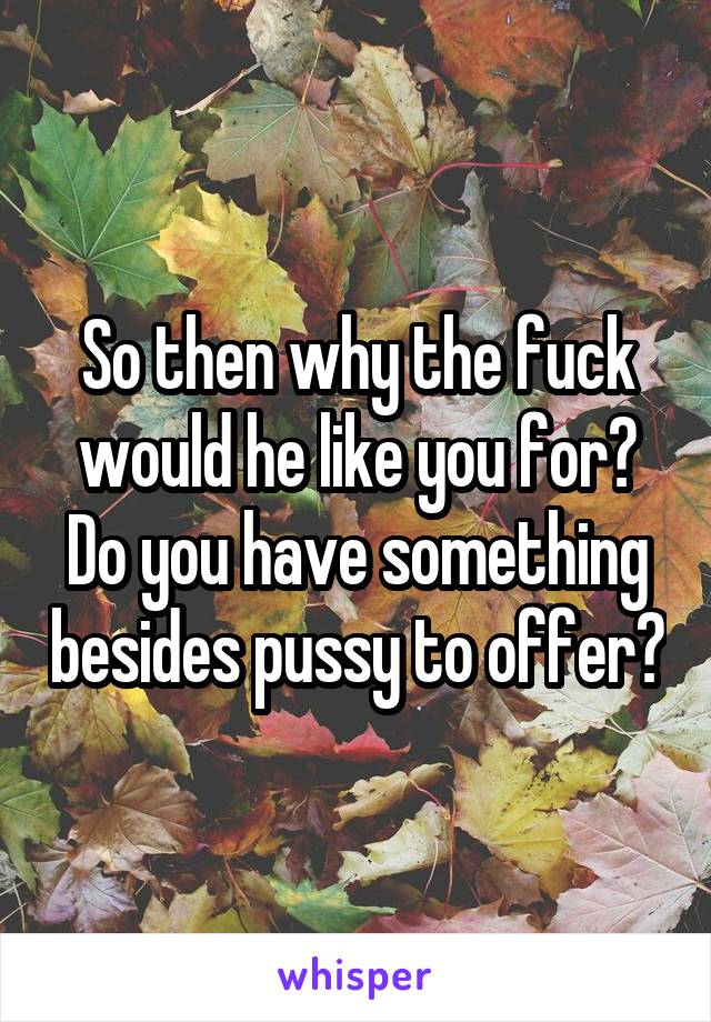 So then why the fuck would he like you for? Do you have something besides pussy to offer?