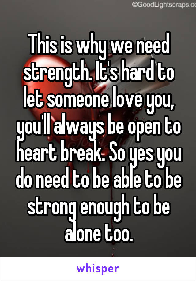 This is why we need strength. It's hard to let someone love you, you'll always be open to heart break. So yes you do need to be able to be strong enough to be alone too.