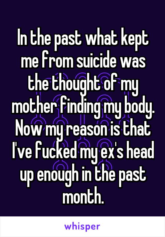 In the past what kept me from suicide was the thought of my mother finding my body. Now my reason is that I've fucked my ex's head up enough in the past month.