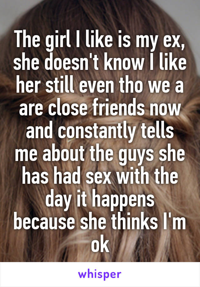 The girl I like is my ex, she doesn't know I like her still even tho we a are close friends now and constantly tells me about the guys she has had sex with the day it happens because she thinks I'm ok