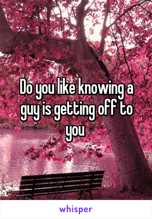 Do you like knowing a guy is getting off to you 