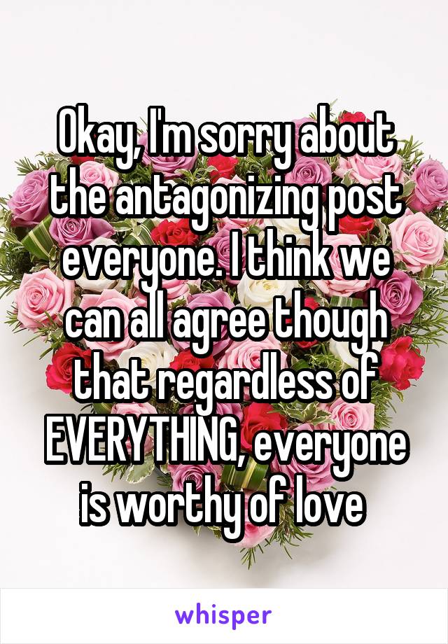 Okay, I'm sorry about the antagonizing post everyone. I think we can all agree though that regardless of EVERYTHING, everyone is worthy of love 