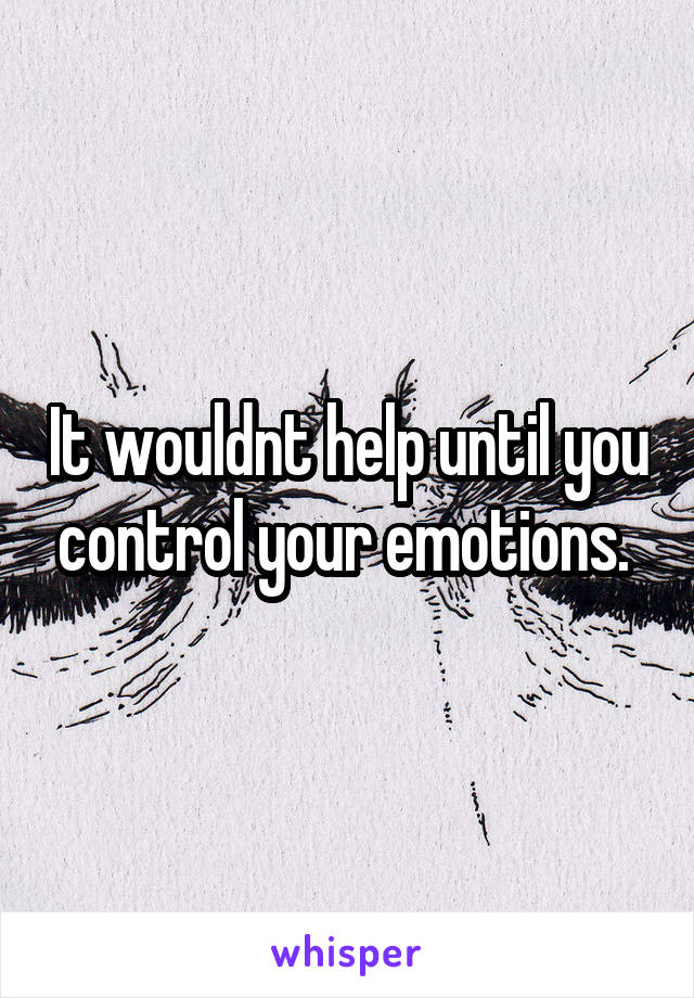 It wouldnt help until you control your emotions. 